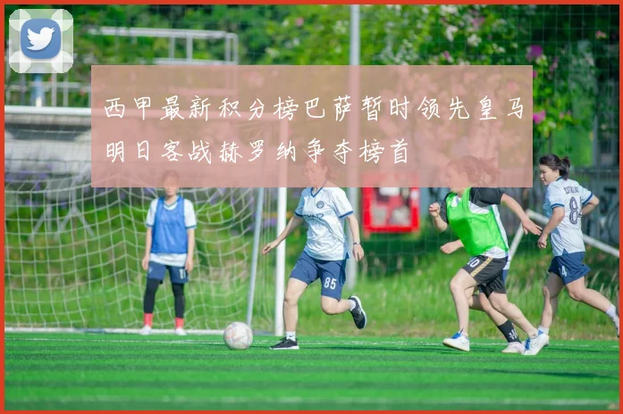 西甲最新积分榜巴萨暂时领先皇马明日客战赫罗纳争夺榜首