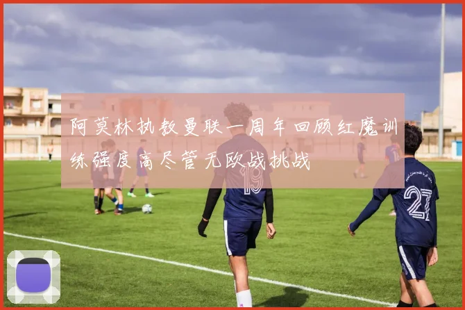 阿莫林执教曼联一周年回顾红魔训练强度高尽管无欧战挑战