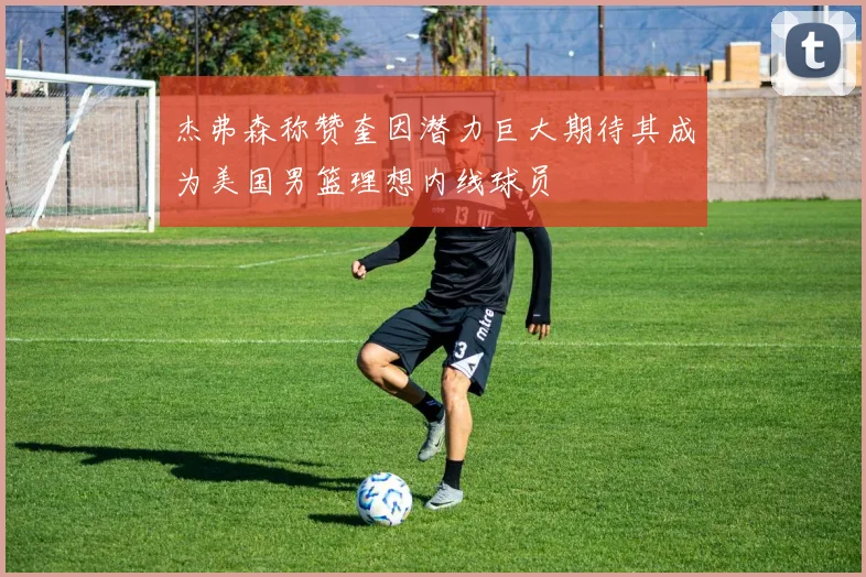 杰弗森称赞奎因潜力巨大期待其成为美国男篮理想内线球员