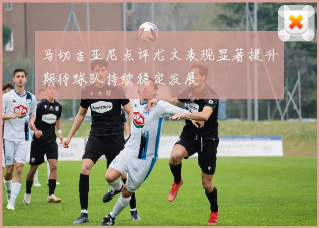 马切吉亚尼点评尤文表现显著提升期待球队持续稳定发展