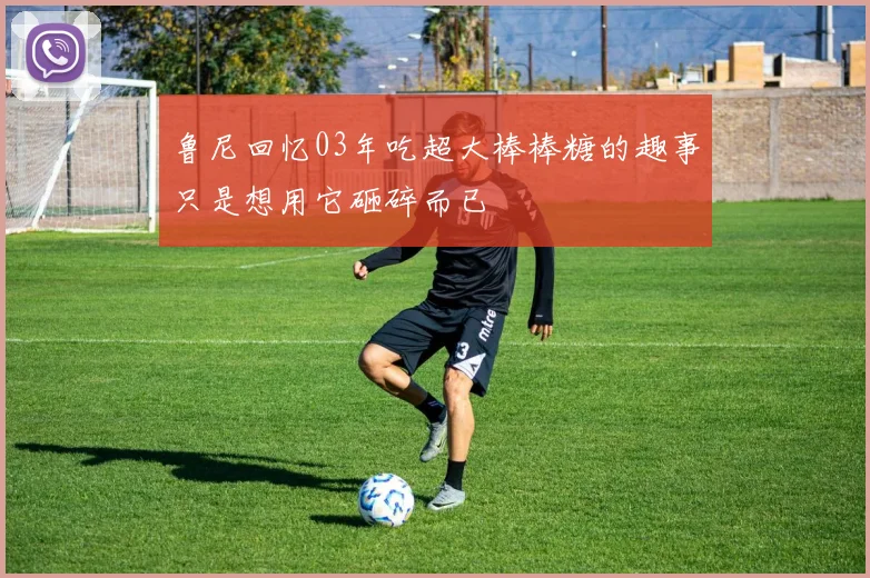 鲁尼回忆03年吃超大棒棒糖的趣事只是想用它砸碎而已