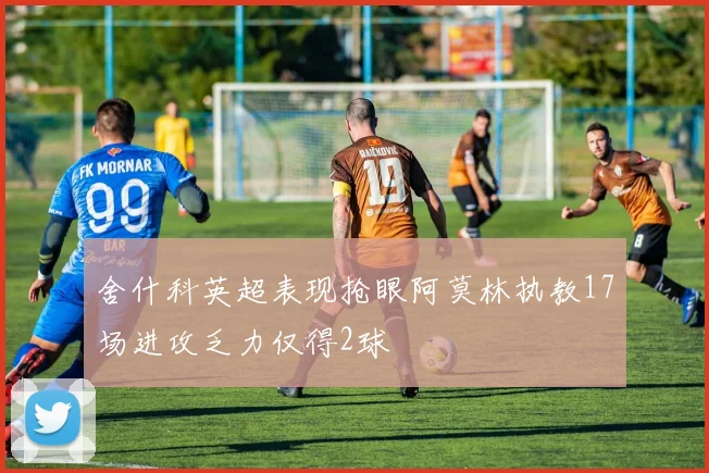 舍什科英超表现抢眼阿莫林执教17场进攻乏力仅得2球