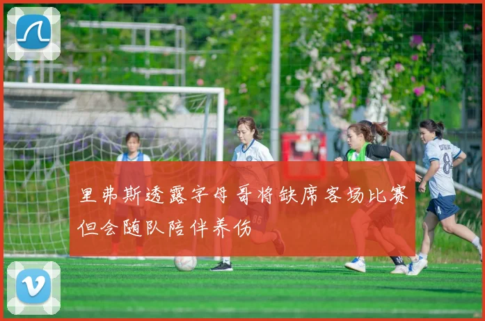 里弗斯透露字母哥将缺席客场比赛但会随队陪伴养伤