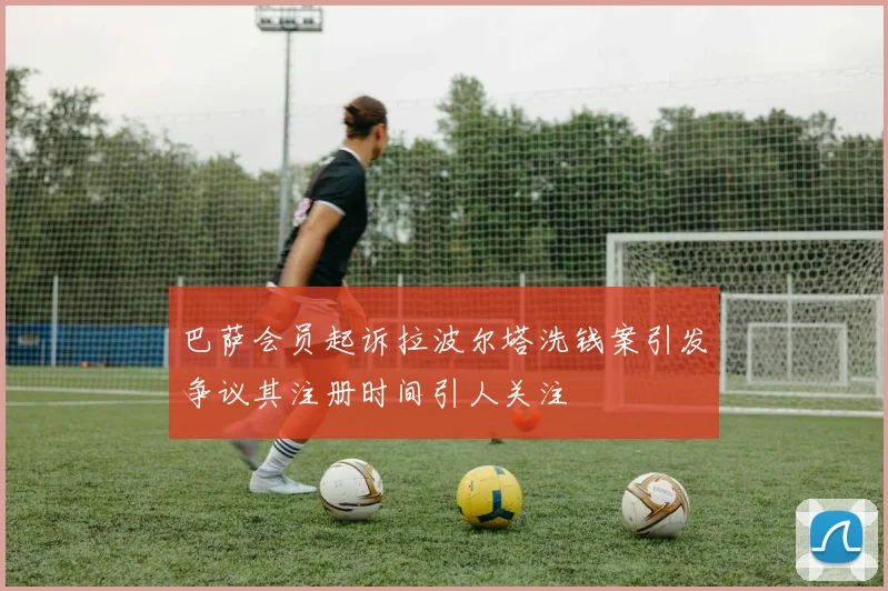 巴萨会员起诉拉波尔塔洗钱案引发争议其注册时间引人关注