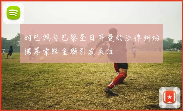 姆巴佩与巴黎圣日耳曼的法律纠纷揭幕索赔金额引发关注