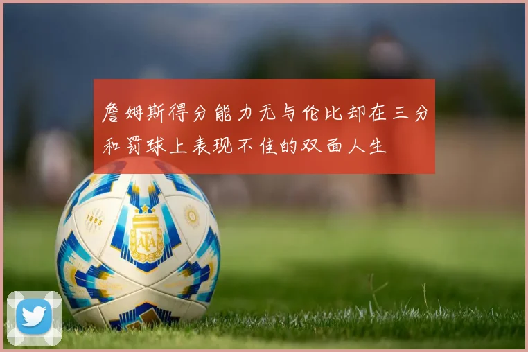 詹姆斯得分能力无与伦比却在三分和罚球上表现不佳的双面人生