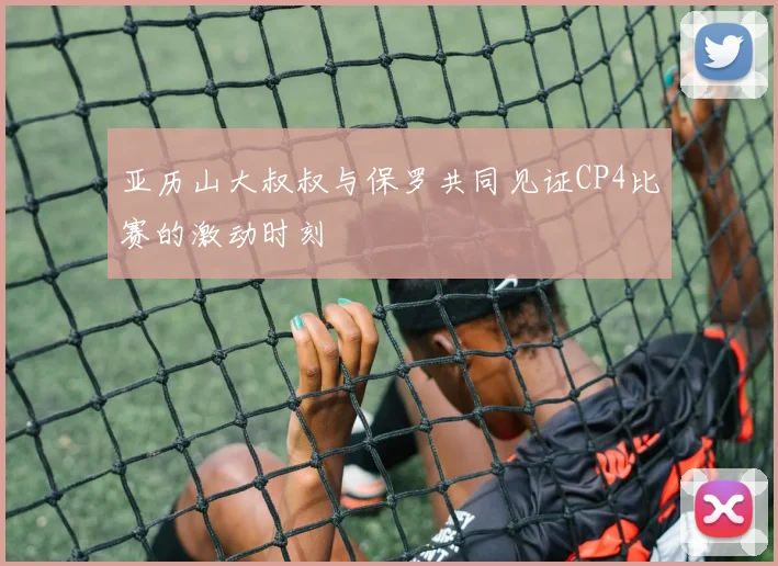 亚历山大叔叔与保罗共同见证CP4比赛的激动时刻