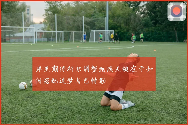 库里期待科尔调整轮换关键在于如何搭配追梦与巴特勒