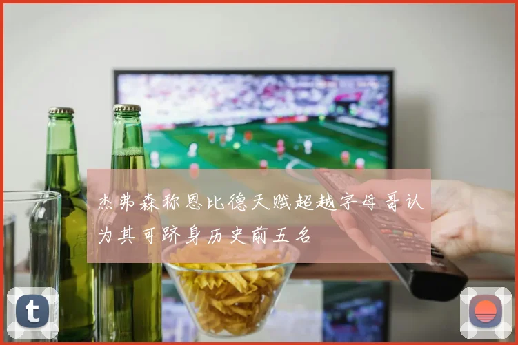 杰弗森称恩比德天赋超越字母哥认为其可跻身历史前五名
