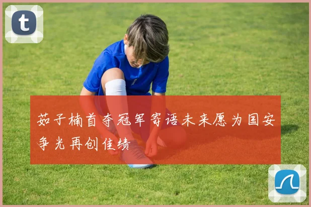 茹子楠首夺冠军寄语未来愿为国安争光再创佳绩