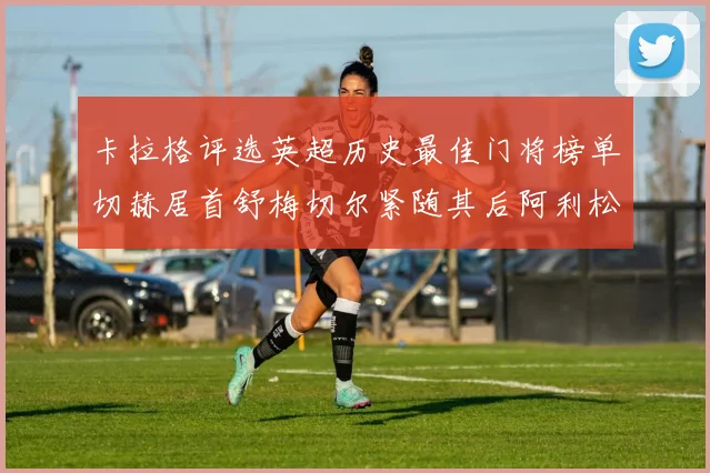 卡拉格评选英超历史最佳门将榜单切赫居首舒梅切尔紧随其后阿利松位列第三