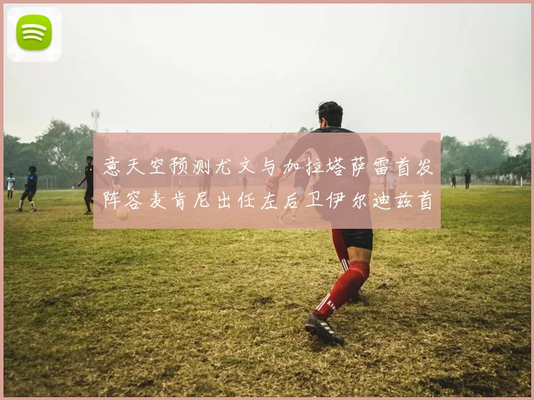 意天空预测尤文与加拉塔萨雷首发阵容麦肯尼出任左后卫伊尔迪兹首发出战