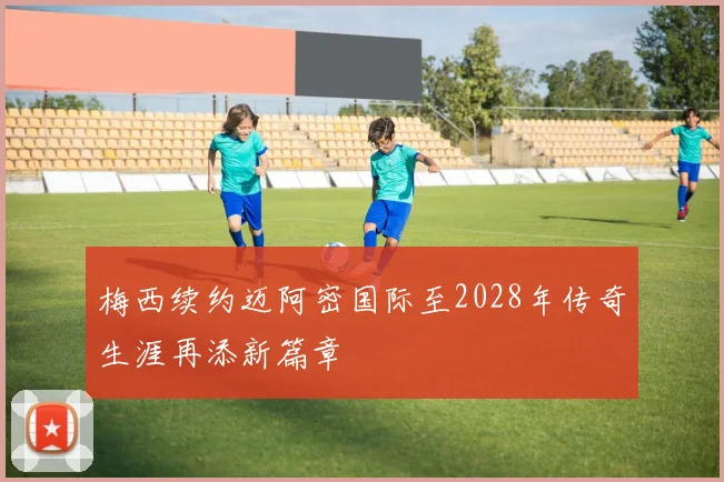 梅西续约迈阿密国际至2028年传奇生涯再添新篇章