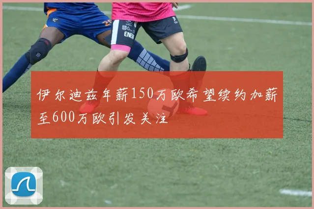 伊尔迪兹年薪150万欧希望续约加薪至600万欧引发关注