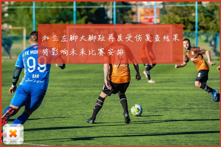 加兰左脚大脚趾再度受伤复查结果将影响未来比赛安排